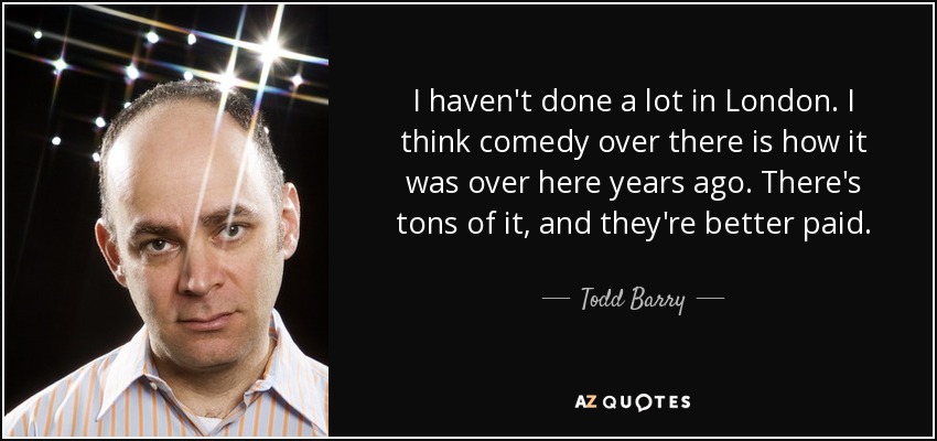 I haven't done a lot in London. I think comedy over there is how it was over here years ago. There's tons of it, and they're better paid. - Todd Barry