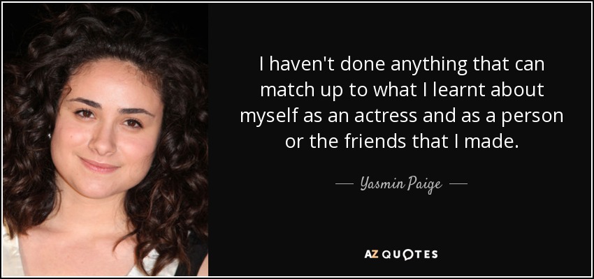 I haven't done anything that can match up to what I learnt about myself as an actress and as a person or the friends that I made. - Yasmin Paige