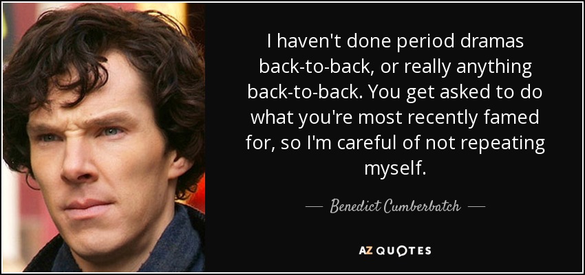 I haven't done period dramas back-to-back, or really anything back-to-back. You get asked to do what you're most recently famed for, so I'm careful of not repeating myself. - Benedict Cumberbatch