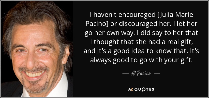 I haven't encouraged [Julia Marie Pacino] or discouraged her. I let her go her own way. I did say to her that I thought that she had a real gift, and it's a good idea to know that. It's always good to go with your gift. - Al Pacino