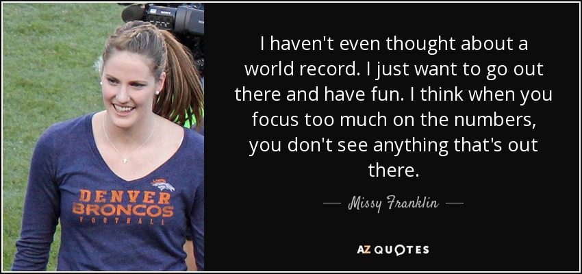 I haven't even thought about a world record. I just want to go out there and have fun. I think when you focus too much on the numbers, you don't see anything that's out there. - Missy Franklin