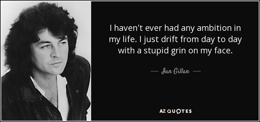 I haven't ever had any ambition in my life. I just drift from day to day with a stupid grin on my face. - Ian Gillan