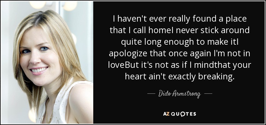 I haven't ever really found a place that I call homeI never stick around quite long enough to make itI apologize that once again I'm not in loveBut it's not as if I mindthat your heart ain't exactly breaking. - Dido Armstrong