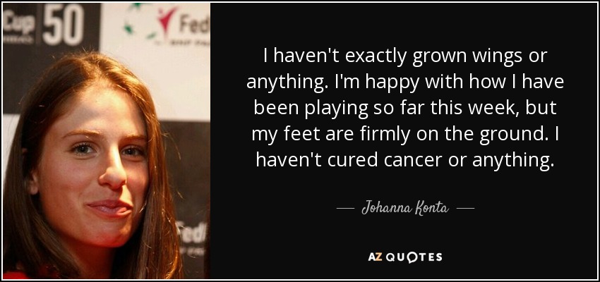 I haven't exactly grown wings or anything. I'm happy with how I have been playing so far this week, but my feet are firmly on the ground. I haven't cured cancer or anything. - Johanna Konta