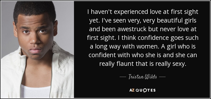 I haven't experienced love at first sight yet. I've seen very, very beautiful girls and been awestruck but never love at first sight. I think confidence goes such a long way with women. A girl who is confident with who she is and she can really flaunt that is really sexy. - Tristan Wilds