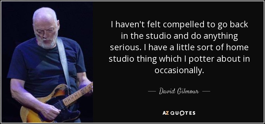 I haven't felt compelled to go back in the studio and do anything serious. I have a little sort of home studio thing which I potter about in occasionally. - David Gilmour