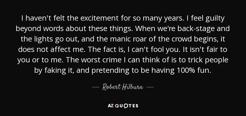 I haven't felt the excitement for so many years. I feel guilty beyond words about these things. When we're back-stage and the lights go out, and the manic roar of the crowd begins, it does not affect me. The fact is, I can't fool you. It isn't fair to you or to me. The worst crime I can think of is to trick people by faking it, and pretending to be having 100% fun. - Robert Hilburn