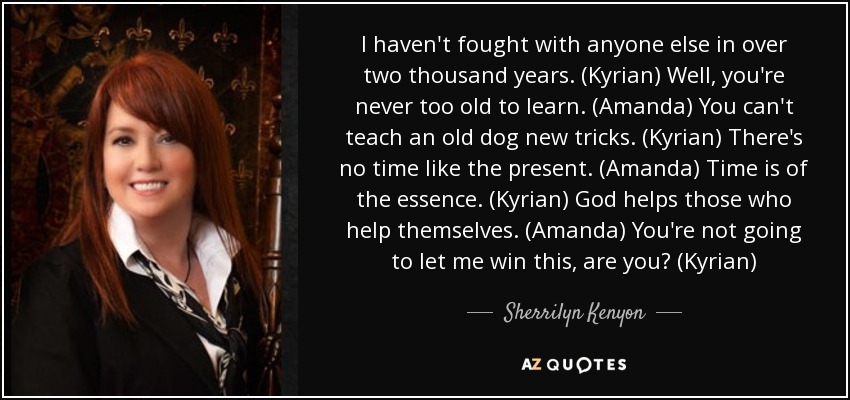 I haven't fought with anyone else in over two thousand years. (Kyrian) Well, you're never too old to learn. (Amanda) You can't teach an old dog new tricks. (Kyrian) There's no time like the present. (Amanda) Time is of the essence. (Kyrian) God helps those who help themselves. (Amanda) You're not going to let me win this, are you? (Kyrian) - Sherrilyn Kenyon