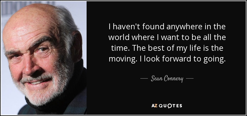 I haven't found anywhere in the world where I want to be all the time. The best of my life is the moving. I look forward to going. - Sean Connery