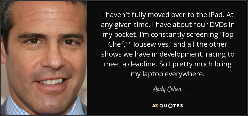 I haven't fully moved over to the iPad. At any given time, I have about four DVDs in my pocket. I'm constantly screening 'Top Chef,' 'Housewives,' and all the other shows we have in development, racing to meet a deadline. So I pretty much bring my laptop everywhere. - Andy Cohen