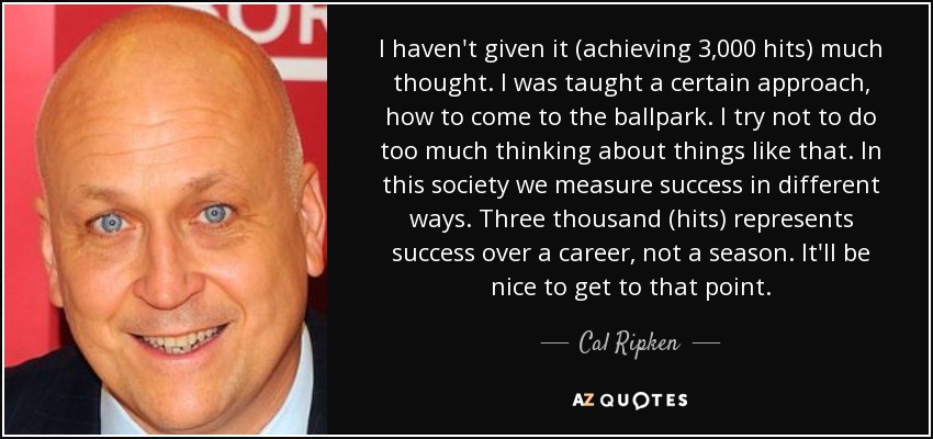 I haven't given it (achieving 3,000 hits) much thought. I was taught a certain approach, how to come to the ballpark. I try not to do too much thinking about things like that. In this society we measure success in different ways. Three thousand (hits) represents success over a career, not a season. It'll be nice to get to that point. - Cal Ripken, Jr.