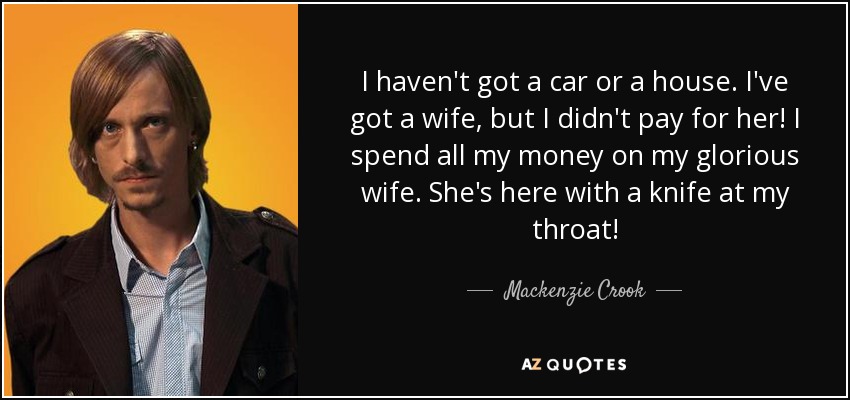 I haven't got a car or a house. I've got a wife, but I didn't pay for her! I spend all my money on my glorious wife. She's here with a knife at my throat! - Mackenzie Crook