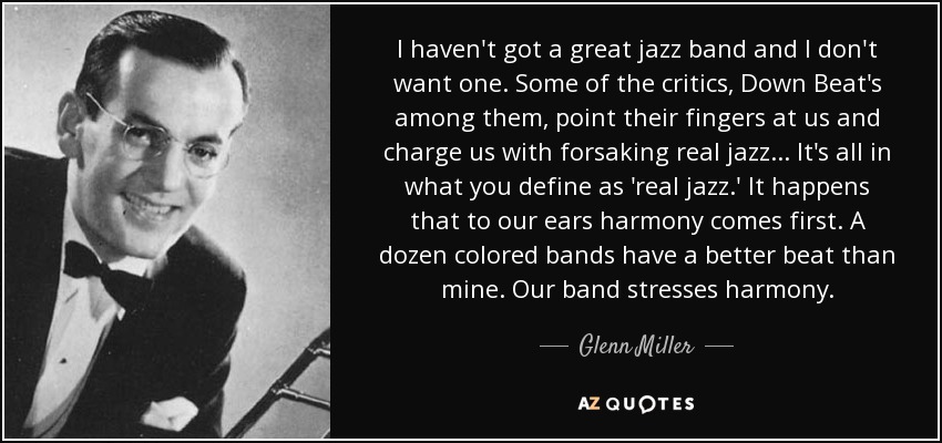 I haven't got a great jazz band and I don't want one. Some of the critics, Down Beat's among them, point their fingers at us and charge us with forsaking real jazz . . . It's all in what you define as 'real jazz.' It happens that to our ears harmony comes first. A dozen colored bands have a better beat than mine. Our band stresses harmony. - Glenn Miller