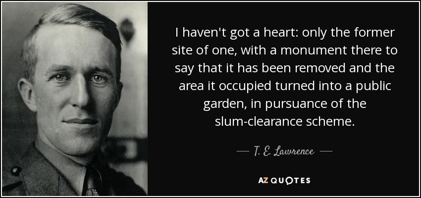 I haven't got a heart: only the former site of one, with a monument there to say that it has been removed and the area it occupied turned into a public garden, in pursuance of the slum-clearance scheme. - T. E. Lawrence