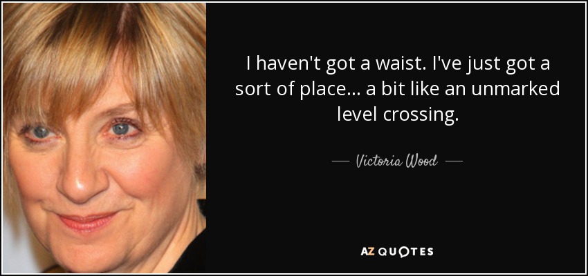 I haven't got a waist. I've just got a sort of place ... a bit like an unmarked level crossing. - Victoria Wood