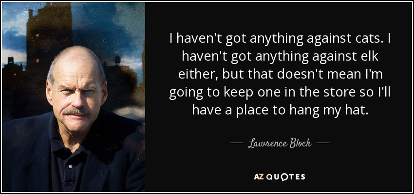 I haven't got anything against cats. I haven't got anything against elk either, but that doesn't mean I'm going to keep one in the store so I'll have a place to hang my hat. - Lawrence Block