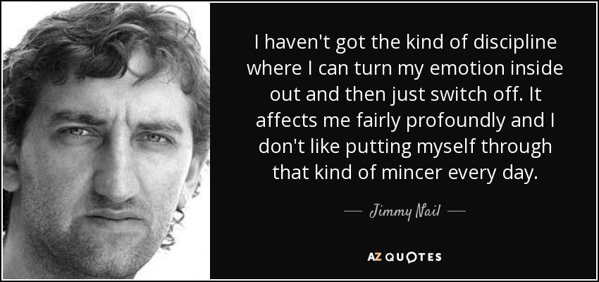 I haven't got the kind of discipline where I can turn my emotion inside out and then just switch off. It affects me fairly profoundly and I don't like putting myself through that kind of mincer every day. - Jimmy Nail