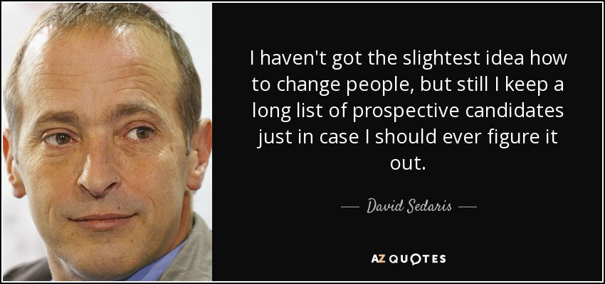 I haven't got the slightest idea how to change people, but still I keep a long list of prospective candidates just in case I should ever figure it out. - David Sedaris
