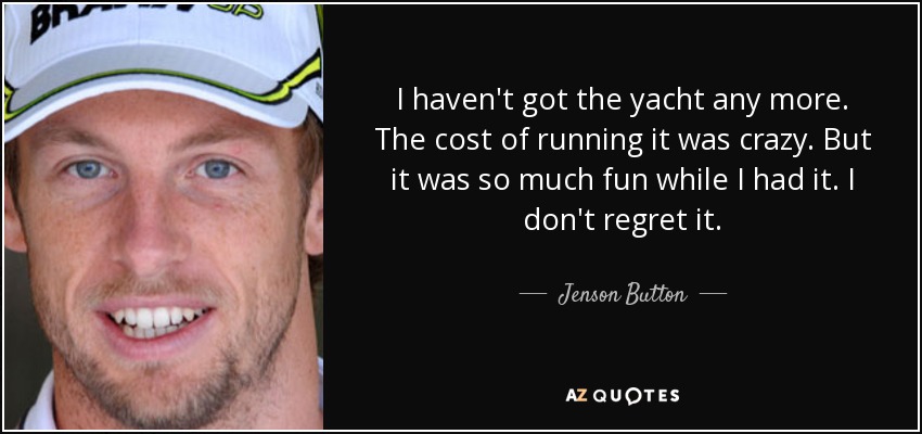 I haven't got the yacht any more. The cost of running it was crazy. But it was so much fun while I had it. I don't regret it. - Jenson Button
