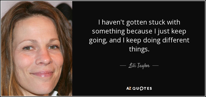 I haven't gotten stuck with something because I just keep going, and I keep doing different things. - Lili Taylor
