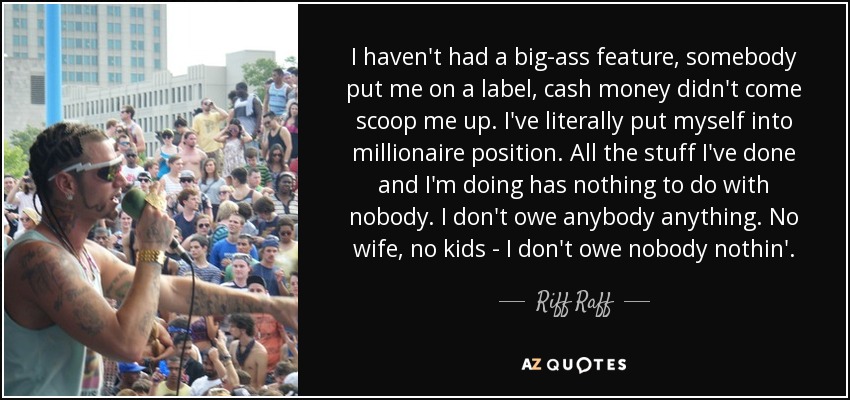 I haven't had a big-ass feature, somebody put me on a label, cash money didn't come scoop me up. I've literally put myself into millionaire position. All the stuff I've done and I'm doing has nothing to do with nobody. I don't owe anybody anything. No wife, no kids - I don't owe nobody nothin'. - Riff Raff