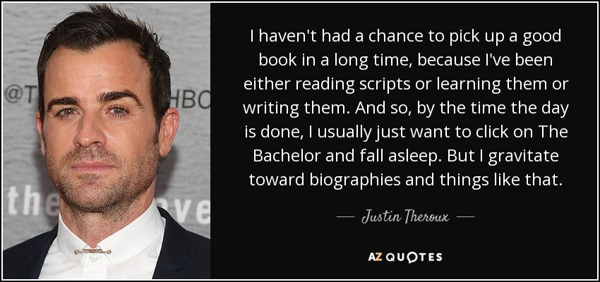 I haven't had a chance to pick up a good book in a long time, because I've been either reading scripts or learning them or writing them. And so, by the time the day is done, I usually just want to click on The Bachelor and fall asleep. But I gravitate toward biographies and things like that. - Justin Theroux