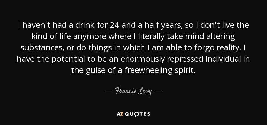 I haven't had a drink for 24 and a half years, so I don't live the kind of life anymore where I literally take mind altering substances, or do things in which I am able to forgo reality. I have the potential to be an enormously repressed individual in the guise of a freewheeling spirit. - Francis Levy