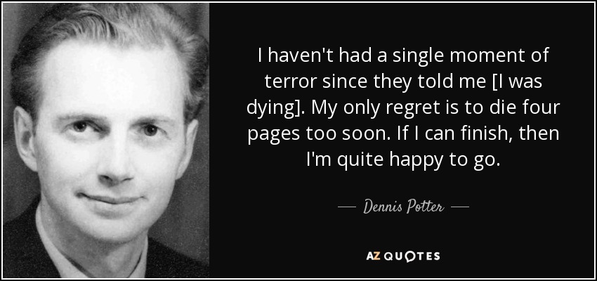 I haven't had a single moment of terror since they told me [I was dying]. My only regret is to die four pages too soon. If I can finish, then I'm quite happy to go. - Dennis Potter