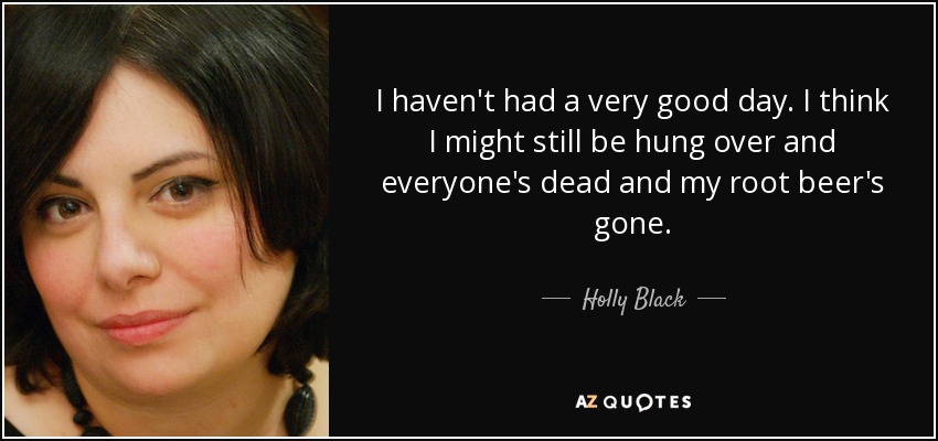 I haven't had a very good day. I think I might still be hung over and everyone's dead and my root beer's gone. - Holly Black