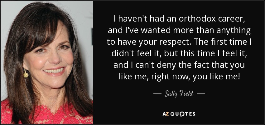 I haven't had an orthodox career, and I've wanted more than anything to have your respect. The first time I didn't feel it, but this time I feel it, and I can't deny the fact that you like me, right now, you like me! - Sally Field