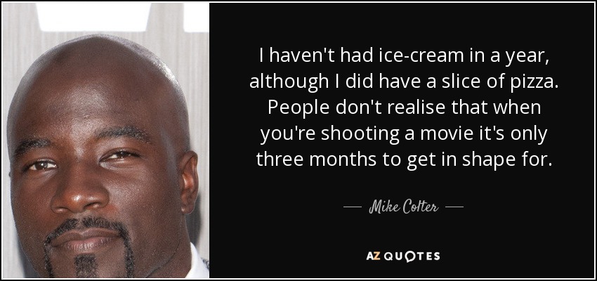 I haven't had ice-cream in a year, although I did have a slice of pizza. People don't realise that when you're shooting a movie it's only three months to get in shape for. - Mike Colter