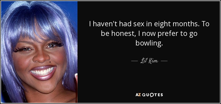 I haven't had sex in eight months. To be honest, I now prefer to go bowling. - Lil' Kim