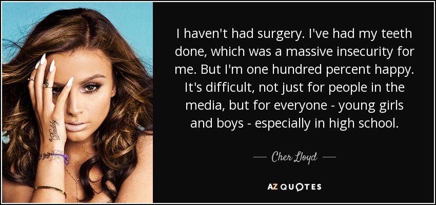 I haven't had surgery. I've had my teeth done, which was a massive insecurity for me. But I'm one hundred percent happy. It's difficult, not just for people in the media, but for everyone - young girls and boys - especially in high school. - Cher Lloyd