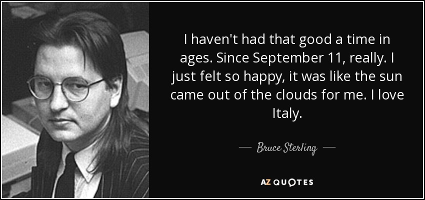 I haven't had that good a time in ages. Since September 11, really. I just felt so happy, it was like the sun came out of the clouds for me. I love Italy. - Bruce Sterling