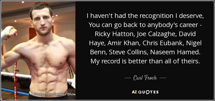 I haven't had the recognition I deserve, You can go back to anybody's career - Ricky Hatton, Joe Calzaghe, David Haye, Amir Khan, Chris Eubank, Nigel Benn, Steve Collins, Naseem Hamed. My record is better than all of theirs. - Carl Froch