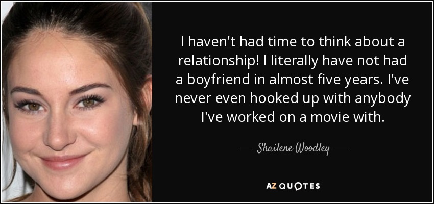 I haven't had time to think about a relationship! I literally have not had a boyfriend in almost five years. I've never even hooked up with anybody I've worked on a movie with. - Shailene Woodley
