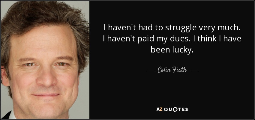I haven't had to struggle very much. I haven't paid my dues. I think I have been lucky. - Colin Firth