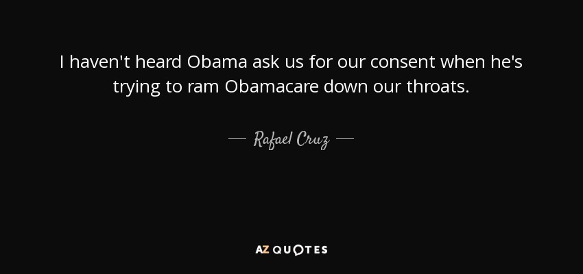 I haven't heard Obama ask us for our consent when he's trying to ram Obamacare down our throats. - Rafael Cruz