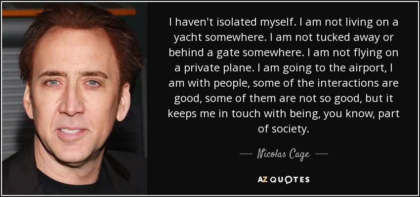 I haven't isolated myself. I am not living on a yacht somewhere. I am not tucked away or behind a gate somewhere. I am not flying on a private plane. I am going to the airport, I am with people, some of the interactions are good, some of them are not so good, but it keeps me in touch with being, you know, part of society. - Nicolas Cage