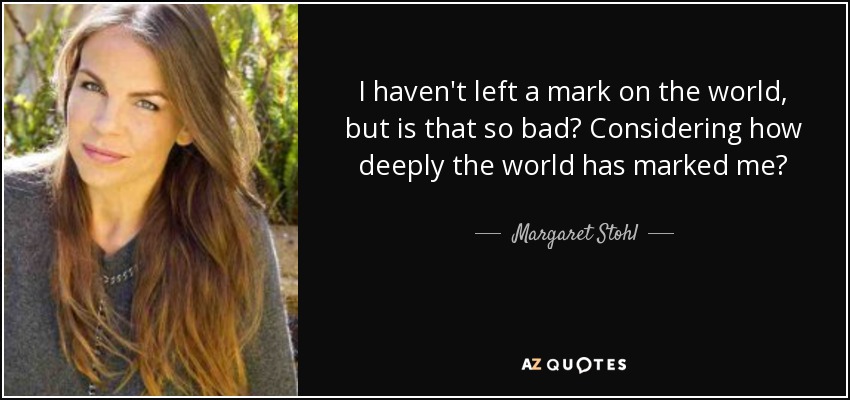 I haven't left a mark on the world, but is that so bad? Considering how deeply the world has marked me? - Margaret Stohl