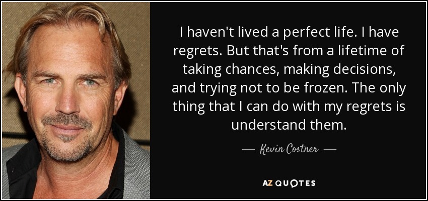 I haven't lived a perfect life. I have regrets. But that's from a lifetime of taking chances, making decisions, and trying not to be frozen. The only thing that I can do with my regrets is understand them. - Kevin Costner