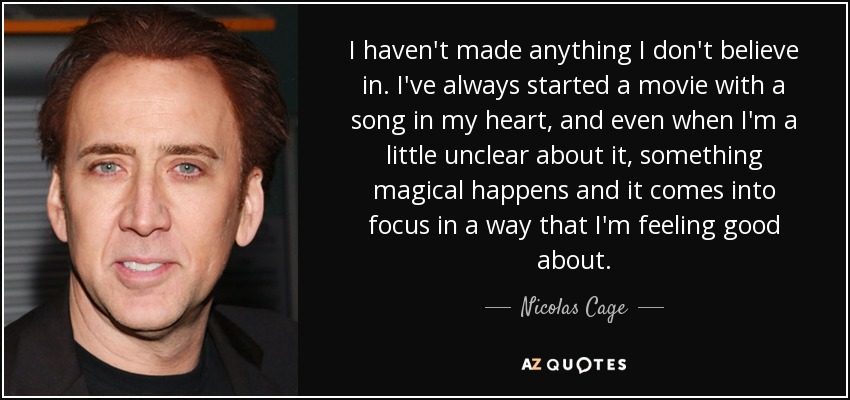 I haven't made anything I don't believe in. I've always started a movie with a song in my heart, and even when I'm a little unclear about it, something magical happens and it comes into focus in a way that I'm feeling good about. - Nicolas Cage