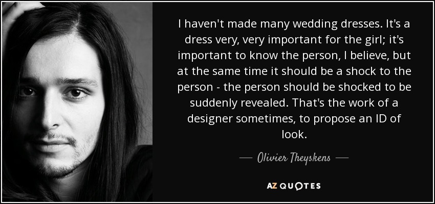 I haven't made many wedding dresses. It's a dress very, very important for the girl; it's important to know the person, I believe, but at the same time it should be a shock to the person - the person should be shocked to be suddenly revealed. That's the work of a designer sometimes, to propose an ID of look. - Olivier Theyskens