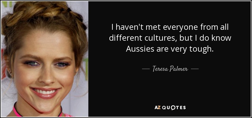 I haven't met everyone from all different cultures, but I do know Aussies are very tough. - Teresa Palmer