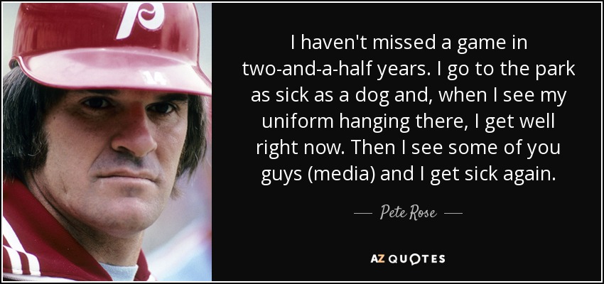 I haven't missed a game in two-and-a-half years. I go to the park as sick as a dog and, when I see my uniform hanging there, I get well right now. Then I see some of you guys (media) and I get sick again. - Pete Rose