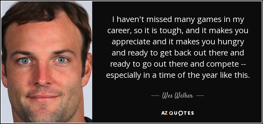I haven't missed many games in my career, so it is tough, and it makes you appreciate and it makes you hungry and ready to get back out there and ready to go out there and compete -- especially in a time of the year like this. - Wes Welker