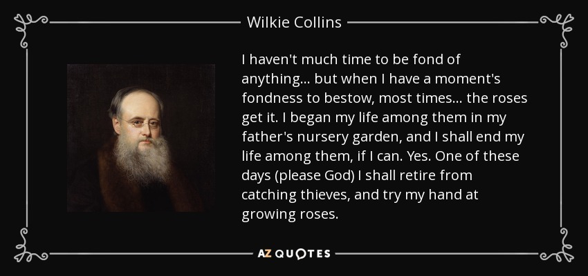 I haven't much time to be fond of anything ... but when I have a moment's fondness to bestow, most times ... the roses get it. I began my life among them in my father's nursery garden, and I shall end my life among them, if I can. Yes. One of these days (please God) I shall retire from catching thieves, and try my hand at growing roses. - Wilkie Collins