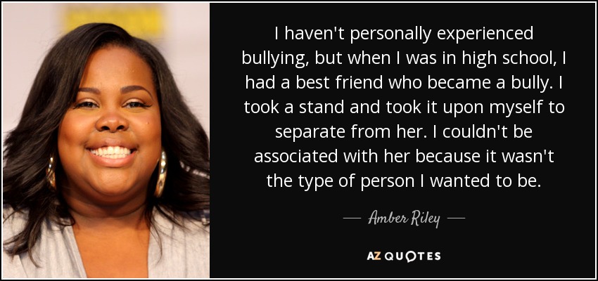 I haven't personally experienced bullying, but when I was in high school, I had a best friend who became a bully. I took a stand and took it upon myself to separate from her. I couldn't be associated with her because it wasn't the type of person I wanted to be. - Amber Riley