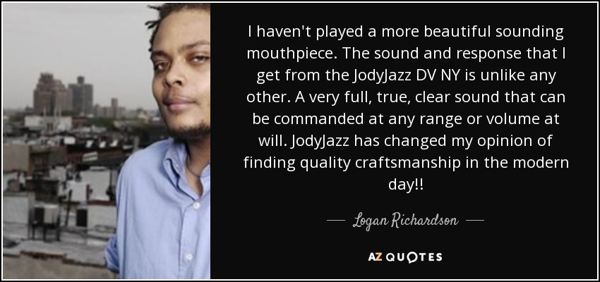 I haven't played a more beautiful sounding mouthpiece. The sound and response that I get from the JodyJazz DV NY is unlike any other. A very full, true, clear sound that can be commanded at any range or volume at will. JodyJazz has changed my opinion of finding quality craftsmanship in the modern day!! - Logan Richardson