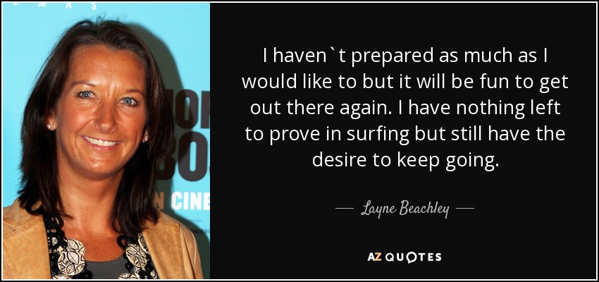 I haven`t prepared as much as I would like to but it will be fun to get out there again. I have nothing left to prove in surfing but still have the desire to keep going. - Layne Beachley